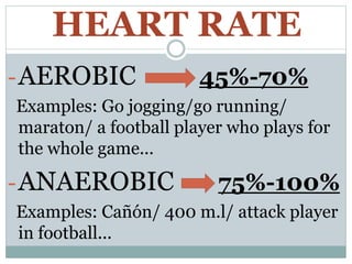 HEART RATE
-AEROBIC 45%-70%
Examples: Go jogging/go running/
maraton/ a football player who plays for
the whole game...
-ANAEROBIC 75%-100%
Examples: Cañón/ 400 m.l/ attack player
in football...
 