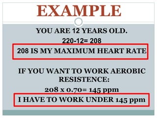 EXAMPLE
YOU ARE 12 YEARS OLD.
220-12= 208
208 IS MY MAXIMUM HEART RATE
IF YOU WANT TO WORK AEROBIC
RESISTENCE:
208 x 0.70= 145 ppm
I HAVE TO WORK UNDER 145 ppm
 