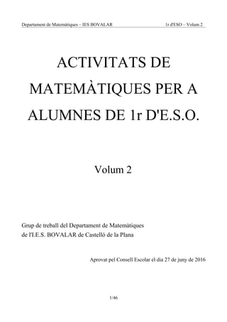 Departament de Matemàtiques – IES BOVALAR 1r d'ESO – Volum 2
ACTIVITATS DE
MATEMÀTIQUES PER A
ALUMNES DE 1r D'E.S.O.
Volum 2
Grup de treball del Departament de Matemàtiques
de l'I.E.S. BOVALAR de Castelló de la Plana
Aprovat pel Consell Escolar el dia 27 de juny de 2016
1/46
 