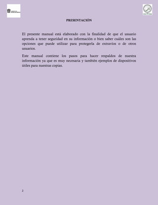 PRESENTACIÓN



El presente manual está elaborado con la finalidad de que el usuario
aprenda a tener seguridad en su información o bien saber cuáles son las
opciones que puede utilizar para protegerla de extravíos o de otros
usuarios.

Este manual contiene los pasos para hacer respaldos de nuestra
información ya que es muy necesaria y también ejemplos de dispositivos
útiles para nuestras copias.




2
 