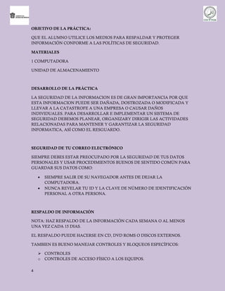 OBJETIVO DE LA PRÁCTICA:

QUE EL ALUMNO UTILICE LOS MEDIOS PARA RESPALDAR Y PROTEGER
INFORMACIÓN CONFORME A LAS POLÍTICAS DE SEGURIDAD.

MATERIALES

1 COMPUTADORA

UNIDAD DE ALMACENAMIENTO



DESARROLLO DE LA PRÁCTICA

LA SEGURIDAD DE LA INFORMACION ES DE GRAN IMPORTANCIA POR QUE
ESTA INFORMACION PUEDE SER DAÑADA, DOSTROZADA O MODIFICADA Y
LLEVAR A LA CATASTROFE A UNA EMPRESA O CAUSAR DAÑOS
INDIVIDUALES. PARA DESARROLLAR E IMPLEMENTAR UN SISTEMA DE
SEGURIDAD DEBEMOS PLANEAR, ORGANIZARY DIRIGIR LAS ACTIVIDADES
RELACIONADAS PARA MANTENER Y GARANTIZAR LA SEGURIDAD
INFORMATICA, ASÍ COMO EL RESGUARDO.



SEGURIDAD DE TU CORREO ELECTRÓNICO

SIEMPRE DEBES ESTAR PREOCUPADO POR LA SEGURIDAD DE TUS DATOS
PERSONALES Y USAR PROCEDIMIENTOS BUENOS DE SENTIDO COMÚN PARA
GUARDAR SUS DATOS COMO:

       SIEMPRE SALIR DE SU NAVEGADOR ANTES DE DEJAR LA
        COMPUTADORA.
       NUNCA REVELAR TU ID Y LA CLAVE DE NÚMERO DE IDENTIFICACIÓN
        PERSONAL A OTRA PERSONA.



RESPALDO DE INFORMACIÓN

NOTA: HAZ RESPALDO DE LA INFORMACIÓN CADA SEMANA O AL MENOS
UNA VEZ CADA 15 DIAS.

EL RESPALDO PUEDE HACERSE EN CD, DVD ROMS O DISCOS EXTERNOS.

TAMBIEN ES BUENO MANEJAR CONTROLES Y BLOQUEOS ESPECÍFICOS:

     CONTROLES
    o CONTROLES DE ACCESO FÍSICO A LOS EQUIPOS.

4
 
