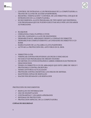 o   CONTROL DE ENTRADAS A LOS PROGRAMAS DE LA COMPUTADORA A
        TRAVES DE CLAVES DE ACCESO (PASSWORDS).
    o   REGISTRO, VERIFICACIÓN Y CONTROL DE LOS DISKETTES, CDS QUE SE
        INTRODUCEN EN LA COMPUTADORA.
    o   SE RECOMIENDA ALGÚN PROGRAMA DE TIPO MENÚ QUE RESTRINJA
        LOS PROGRAMAS QUE SE PUEDEN EJECUTAR SOLO POR LOS USUARIOS
        AUTORIZADOS.



       BLOQUEOS
    o   CERRADURA PARA FLOPPIES O DVDS
    o   USO DEL CANDADO A LLAVE DE ENCENDIDO
    o   DESHABILITAR EL ARRANQUE DESDE LA UNIDAD DE DISKETTE
    o   DESHABILITAR COMPLETAMENTE LAS UNIDADES DE DISKETTE O CD
        ROMS
    o   HABILITACION DE LA PALABRA CLAVE (PASSWORD)
    o   ACTIVAR LA PROTECCIÓN DEL ANTI-VIRUS EN EL BIOS.



       DISKETTES O CDS
    o   VERIFICAR CONTRAVIRUSTODOS LOS DICOS O DESCARGAS
    o   NO EJECUTAR PROGRAMAS DE ORIGEN DUDOSO
    o   NO METER CD O DVDS EXTRAÑOS O ABRIR CORREOS ELECTRONICOS
        DESCONOCIDOS
    o   TENER UN DISKETTE O CD DE ARRANQUE QUE ESTE LIBRE DE VIRUS Y
        PROTEGERLO CONTRA ESCRITURA
    o   TENER ANTIVIRUS ACTUALIZADO
    o   PROTEGER CONTRA ESCRITURA LOS DISCOS DE SISTEMA
    o   MANTENER COPIAS DE RESPALDO
    o   HACER POR SEPARADO LOS RESPALDOS




PROTECCIÓN DE DOCUMENTOS

       RESPALDO DE INFORMACION
       USO DE ENCRIPTACION
       CONTRASEÑAS Y USUARIOS APROBADOS
       SISTEMAS DE PROTECCION
       PROTECCION ESPECIAL DE LA COMPUTADORA

COPIAS DE SEGURIDAD


5
 