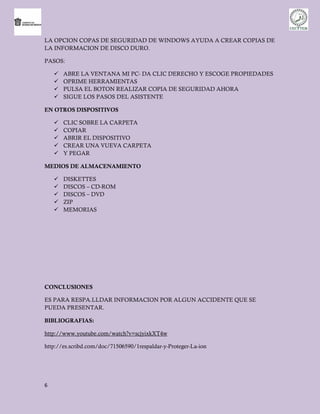 LA OPCION COPAS DE SEGURIDAD DE WINDOWS AYUDA A CREAR COPIAS DE
LA INFORMACION DE DISCO DURO.

PASOS:

       ABRE LA VENTANA MI PC- DA CLIC DERECHO Y ESCOGE PROPIEDADES
       OPRIME HERRAMIENTAS
       PULSA EL BOTON REALIZAR COPIA DE SEGURIDAD AHORA
       SIGUE LOS PASOS DEL ASISTENTE

EN OTROS DISPOSITIVOS

       CLIC SOBRE LA CARPETA
       COPIAR
       ABRIR EL DISPOSITIVO
       CREAR UNA VUEVA CARPETA
       Y PEGAR

MEDIOS DE ALMACENAMIENTO

       DISKETTES
       DISCOS – CD-ROM
       DISCOS – DVD
       ZIP
       MEMORIAS




CONCLUSIONES

ES PARA RESPA.LLDAR INFORMACION POR ALGUN ACCIDENTE QUE SE
PUEDA PRESENTAR.

BIBLIOGRAFIAS:

http://www.youtube.com/watch?v=scjyixkXT4w

http://es.scribd.com/doc/71506590/1respaldar-y-Proteger-La-ion




6
 