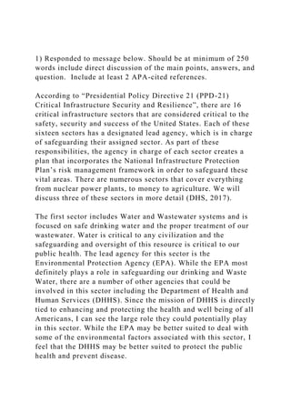 1) Responded to message below. Should be at minimum of 250
words include direct discussion of the main points, answers, and
question. Include at least 2 APA-cited references.
According to “Presidential Policy Directive 21 (PPD-21)
Critical Infrastructure Security and Resilience”, there are 16
critical infrastructure sectors that are considered critical to the
safety, security and success of the United States. Each of these
sixteen sectors has a designated lead agency, which is in charge
of safeguarding their assigned sector. As part of these
responsibilities, the agency in charge of each sector creates a
plan that incorporates the National Infrastructure Protection
Plan’s risk management framework in order to safeguard these
vital areas. There are numerous sectors that cover everything
from nuclear power plants, to money to agriculture. We will
discuss three of these sectors in more detail (DHS, 2017).
The first sector includes Water and Wastewater systems and is
focused on safe drinking water and the proper treatment of our
wastewater. Water is critical to any civilization and the
safeguarding and oversight of this resource is critical to our
public health. The lead agency for this sector is the
Environmental Protection Agency (EPA). While the EPA most
definitely plays a role in safeguarding our drinking and Waste
Water, there are a number of other agencies that could be
involved in this sector including the Department of Health and
Human Services (DHHS). Since the mission of DHHS is directly
tied to enhancing and protecting the health and well being of all
Americans, I can see the large role they could potentially play
in this sector. While the EPA may be better suited to deal with
some of the environmental factors associated with this sector, I
feel that the DHHS may be better suited to protect the public
health and prevent disease.
 