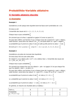 Probabilités-Variable aléatoire
I) Variable aléatoire discrète
1) Exemples
Exemple 1
Considérons un dé cubique bien équilibré dont les faces sont numérotées de 1 à 6.
On lance ce dé
L’ensemble des issues est  = { 1 ; 2 ; 3 ; 4 ; 5 ; 6 }
Chaque issue a pour probabilité
On convient que si la face 1 apparaît on gagne 5 € sinon on perd 2 €.
On peut donc définir une fonction X qui a chaque issue de  associe le « gain » obtenu,
cette fonction prend donc les valeurs 5 et – 2 ( une perte étant un « gain » négatif )
La probabilité que X prenne la valeur 5 est
On écrit p( X = 5) = p ({1}) =

et celle qu’elle prenne la valeur – 2 est

et p( X = – 2 ) = p ( {2 ; 3 ; 4 ; 5 ; 6 }) =

Exemple 2
Considérons une pièce de monnaie bien équilibrée
On lance deux fois de suite cette pièce
En notant P « on a obtenu pile » et F « on a obtenu face », l’ensemble des issues est
 = { PP ; PF ; FP ; FF }
Chaque issue a pour probabilité
On convient que chaque fois que l’on obtient « pile » on gagne 3 € et que chaque fois
que l’on obtient « face » on perd 1 €.
On peut donc définir une fonction X qui a chaque issue de  associe le « gain » obtenu,
cette fonction prend donc les valeurs 6 ( pour PP ) , 2 pour PF ou FP et – 2 pour FF
La probabilité que X prenne la valeur 6 est
La probabilité que X prenne la valeur 2 est
La probabilité que X prenne la valeur – 2 est

on note p ( X = 6 ) =
on note p ( X = 2 ) =
on note p ( X = – 2) =

En général, on résume ces résultats dans un tableau :

6

Gains
Probabilités
=P(X=

)

2

-2

1
4

1
2

1
4

 