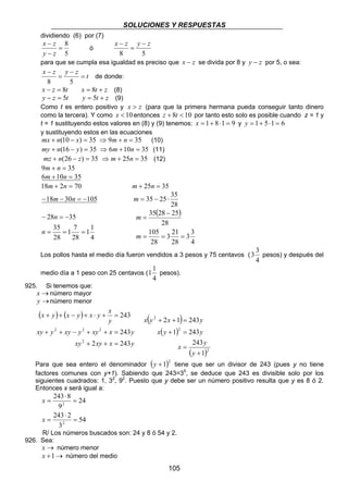 SOLUCIONES Y RESPUESTAS
105
dividiendo (6) por (7)
5
8
=
−
−
zy
zx
ó
58
zyzx −
=
−
para que se cumpla esa igualdad es preciso que zx − se divida por 8 y zy − por 5, o sea:
t
zyzx
=
−
=
−
58
de donde:
tzx 8=− ztx += 8 (8)
tzy 5=− zty += 5 (9)
Como t es entero positivo y zx > (para que la primera hermana pueda conseguir tanto dinero
como la tercera). Y como 10<x entonces 108 <+ tz por tanto esto solo es posible cuando z = 1 y
t = 1 sustituyendo estos valores en (8) y (9) tenemos: 9181 =⋅+=x y 6151 =⋅+=y
y sustituyendo estos en las ecuaciones
35)10( =−+ xnmx ⇒ 359 =+ nm (10)
35)16( =−+ ynmy ⇒ 35106 =+ nm (11)
35)26( =−+ znmz ⇒ 3525 =+ nm (12)
359 =+ nm
35106 =+ nm
70218 =+ nm 3525 =+ nm
1053018 −=−− nm
28
35
2535 ⋅−=m
4
1
1
28
7
1
28
35
3528
===
−=−
n
n
( )
4
3
3
28
21
3
28
105
28
252835
===
−
=
m
m
Los pollos hasta el medio día fueron vendidos a 3 pesos y 75 centavos (
4
3
3 pesos) y después del
medio día a 1 peso con 25 centavos (
4
1
1 pesos).
925. Si tenemos que:
→x número mayor
→y número menor
( ) ( )
yxxyxy
yxxyyxyyxy
y
x
yxyxyx
2432
243
243
2
222
=++
=++−++
=+⋅+−++
( )
( )
( )2
2
2
1
243
2431
24312
+
=
=+
=++
y
y
x
yyx
yxyx
Para que sea entero el denominador ( )2
1+y tiene que ser un divisor de 243 (pues y no tiene
factores comunes con y+1). Sabiendo que 243=35
, se deduce que 243 es divisible solo por los
siguientes cuadrados: 1, 32
, 92
. Puesto que y debe ser un número positivo resulta que y es 8 ó 2.
Entonces x será igual a:
54
3
2243
24
9
8243
2
2
=
⋅
=
=
⋅
=
x
x
R/ Los números buscados son: 24 y 8 ó 54 y 2.
926. Sea:
→x número menor
→+1x número del medio
 