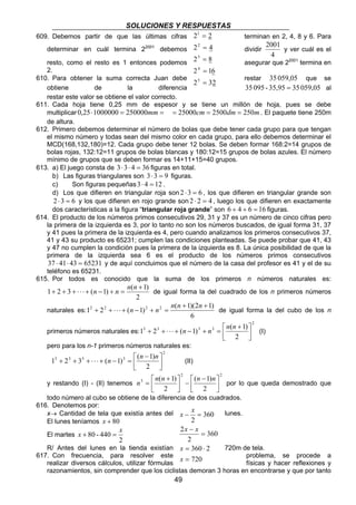 SOLUCIONES Y RESPUESTAS
49
609. Debemos partir de que las últimas cifras terminan en 2, 4, 8 y 6. Para
determinar en cuál termina 22001
debemos dividir
4
2001
y ver cuál es el
resto, como el resto es 1 entonces podemos asegurar que 22001
termina en
2.
610. Para obtener la suma correcta Juan debe restar 059,0535 que se
obtiene de la diferencia 059,053535,95-09535 = al
restar este valor se obtiene el valor correcto.
611. Cada hoja tiene 0,25 mm de espesor y se tiene un millón de hoja, pues se debe
multiplicar ==⋅ mm250000100000025,0 mdmcm 250250025000 === . El paquete tiene 250m
de altura.
612. Primero debemos determinar el número de bolas que debe tener cada grupo para que tengan
el mismo número y todas sean del mismo color en cada grupo, para ello debemos determinar el
MCD(168,132,180)=12. Cada grupo debe tener 12 bolas. Se deben formar 168:2=14 grupos de
bolas rojas, 132:12=11 grupos de bolas blancas y 180:12=15 grupos de bolas azules. El número
mínimo de grupos que se deben formar es 14+11+15=40 grupos.
613. a) El juego consta de 36433 =⋅⋅ figuras en total.
b) Las figuras triangulares son 933 =⋅ figuras.
c) Son figuras pequeñas 1243 =⋅ .
d) Los que difieren en triangular roja son 632 =⋅ , los que difieren en triangular grande son
632 =⋅ y los que difieren en rojo grande son 422 =⋅ , luego los que difieren en exactamente
dos características a la figura “triangular roja grande” son 16646 =++ figuras.
614. El producto de los números primos consecutivos 29, 31 y 37 es un número de cinco cifras pero
la primera de la izquierda es 3, por lo tanto no son los números buscados, de igual forma 31, 37
y 41 pues la primera de la izquierda es 4, pero cuando analizamos los primeros consecutivos 37,
41 y 43 su producto es 65231; cumplen las condiciones planteadas. Se puede probar que 41, 43
y 47 no cumplen la condición pues la primera de la izquierda es 8. La única posibilidad de que la
primera de la izquierda sea 6 es el producto de los números primos consecutivos
65231434137 =⋅⋅ y de aquí concluimos que el número de la casa del profesor es 41 y el de su
teléfono es 65231.
615. Por todos es conocido que la suma de los primeros n números naturales es:
2
)1(
)1(321
+
=+−+⋅⋅⋅+++
nn
nn de igual forma la del cuadrado de los n primeros números
naturales es:
6
)12)(1(
)1(21 2222 ++
=+−+⋅⋅⋅++
nnn
nn de igual forma la del cubo de los n
primeros números naturales es:
2
3333
2
)1(
)1(21 


 +
=+−+⋅⋅⋅++
nn
nn (I)
pero para los n-1 primeros números naturales es:
2
3333
2
)1(
)1(321 


 −
=−+⋅⋅⋅+++
nn
n (II)
y restando (I) - (II) tenemos
22
3
2
)1(
2
)1(



 −
−


 +
=
nnnn
n por lo que queda demostrado que
todo número al cubo se obtiene de la diferencia de dos cuadrados.
616. Denotemos por:
x→ Cantidad de tela que existía antes del lunes.
El lunes teníamos 80+x
El martes
2
440-80
x
x =+
R/ Antes del lunes en la tienda existían 720m de tela.
617. Con frecuencia, para resolver este problema, se procede a
realizar diversos cálculos, utilizar fórmulas físicas y hacer reflexiones y
razonamientos, sin comprender que los ciclistas demoran 3 horas en encontrarse y que por tanto
232
612
82
42
22
5
4
3
2
1
=
=
=
=
=
720
2360
360
2
2
360
2
=
⋅=
=
−
=−
x
x
xx
x
x
 