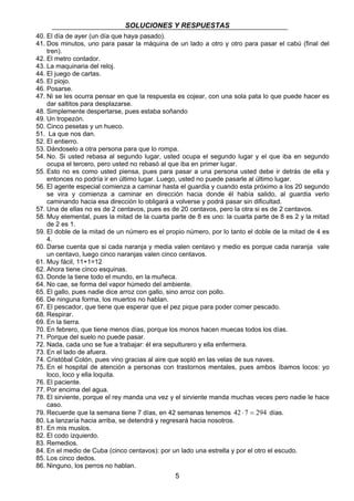 SOLUCIONES Y RESPUESTAS
5
40. El día de ayer (un día que haya pasado).
41. Dos minutos, uno para pasar la máquina de un lado a otro y otro para pasar el cabú (final del
tren).
42. El metro contador.
43. La maquinaria del reloj.
44. El juego de cartas.
45. El piojo.
46. Posarse.
47. Ni se les ocurra pensar en que la respuesta es cojear, con una sola pata lo que puede hacer es
dar saltitos para desplazarse.
48. Simplemente despertarse, pues estaba soñando
49. Un tropezón.
50. Cinco pesetas y un hueco.
51. La que nos dan.
52. El entierro.
53. Dándoselo a otra persona para que lo rompa.
54. No. Si usted rebasa al segundo lugar, usted ocupa el segundo lugar y el que iba en segundo
ocupa el tercero, pero usted no rebasó al que iba en primer lugar.
55. Esto no es como usted piensa, pues para pasar a una persona usted debe ir detrás de ella y
entonces no podría ir en último lugar. Luego, usted no puede pasarle al último lugar.
56. El agente especial comienza a caminar hasta el guardia y cuando esta próximo a los 20 segundo
se vira y comienza a caminar en dirección hacia donde él había salido, al guardia verlo
caminando hacia esa dirección lo obligará a volverse y podrá pasar sin dificultad.
57. Una de ellas no es de 2 centavos, pues es de 20 centavos, pero la otra si es de 2 centavos.
58. Muy elemental, pues la mitad de la cuarta parte de 8 es uno: la cuarta parte de 8 es 2 y la mitad
de 2 es 1.
59. El doble de la mitad de un número es el propio número, por lo tanto el doble de la mitad de 4 es
4.
60. Darse cuenta que si cada naranja y media valen centavo y medio es porque cada naranja vale
un centavo, luego cinco naranjas valen cinco centavos.
61. Muy fácil, 11+1=12
62. Ahora tiene cinco esquinas.
63. Donde la tiene todo el mundo, en la muñeca.
64. No cae, se forma del vapor húmedo del ambiente.
65. El gallo, pues nadie dice arroz con gallo, sino arroz con pollo.
66. De ninguna forma, los muertos no hablan.
67. El pescador, que tiene que esperar que el pez pique para poder comer pescado.
68. Respirar.
69. En la tierra.
70. En febrero, que tiene menos días, porque los monos hacen muecas todos los días.
71. Porque del suelo no puede pasar.
72. Nada, cada uno se fue a trabajar: él era sepulturero y ella enfermera.
73. En el lado de afuera.
74. Cristóbal Colón, pues vino gracias al aire que sopló en las velas de sus naves.
75. En el hospital de atención a personas con trastornos mentales, pues ambos íbamos locos: yo
loco, loco y ella loquita.
76. El paciente.
77. Por encima del agua.
78. El sirviente, porque el rey manda una vez y el sirviente manda muchas veces pero nadie le hace
caso.
79. Recuerde que la semana tiene 7 días, en 42 semanas tenemos 294742 =⋅ días.
80. La lanzaría hacia arriba, se detendrá y regresará hacia nosotros.
81. En mis muslos.
82. El codo izquierdo.
83. Remedios.
84. En el medio de Cuba (cinco centavos): por un lado una estrella y por el otro el escudo.
85. Los cinco dedos.
86. Ninguno, los perros no hablan.
 