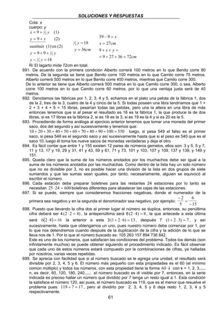 SOLUCIONES Y RESPUESTAS
61
Cola: x
cuerpo: y
18
99
(2)en(1)sustituir
(2)9
(1)9
2
1
2
1
2
1
=−
++=
+=
+=
yy
yy
xy
yx
cmy
y
36
182
1
=
=
cm
yx
cmx
x
7236279
9
27
939
=++=
=++
=
=−
R/ El lagarto mide 72cm en total.
691. De acuerdo con la primera condición Alberto correrá 100 metros en lo que Benito corre 80
metros. De la segunda se tiene que Benito corre 100 metros en lo que Camilo corre 75 metros.
Alberto correrá 500 metros en lo que Benito corre 400 metros, mientras que Camilo corre 300.
De lo anterior se tiene que Alberto correrá 500 metros en lo que Camilo corre 300, o sea, Alberto
corre 100 metros en lo que Camilo corre 60 metros, por lo que una ventaja justa será de 40
metros.
692. Denotamos las fábricas por 1, 2, 3, 4 y 5, echamos en el plato una pelota de la fábrica 1, dos
de la 2, tres de la 3, cuatro de la 4 y cinco de la 5. Si todas poseen una libra tendríamos que 1 +
2 + 3 + 4 + 5 = 15 libras, pesarían todas las pelotas, pero una la altera en una libra de más
entonces tenemos que si al pesar el resultado es 16 es la fábrica 1, la que produce la de dos
libras, si es 17 libras es la fábrica 2, si es 18 es la 3, si es 19 es la 4 y si es 20 es la 5.
693. Procediendo de forma análoga al ejercicio anterior tenemos que tomar una moneda del primer
saco, dos del segundo y así sucesivamente y tenemos que:
550100908070605040302010 =+++++++++ luego, si pesa 549 el falso es el primer
saco, si pesa 548 es el segundo saco y así sucesivamente hasta que si el peso es 540 que es el
saco 10, luego él toma los nueve sacos de monedas verdaderas y deja el otro.
694. Es fácil contar que entre 1 y 155 existen 12 pares de números gemelos, ellos son: 3 y 5, 5 y 7,
11 y 13, 17 y 19, 29 y 31, 41 y 43, 59 y 61, 71 y 73, 101 y 103, 107 y 109, 137 y 139, y 149 y
151.
695. Queda claro que la suma de los números anotados por los muchachos debe ser igual a la
suma de los números anotados por las muchachas. Como dentro de la lista hay un solo número
que no es divisible por 3, no es posible hacer una división de la lista en dos grupos de siete
sumandos y que las sumas sean iguales, por tanto, necesariamente, alguien se equivocó al
escribir el número.
696. Cada estación debe preparar boletines para las restantes 24 estaciones por lo tanto se
necesitan 25 24 600⋅ = boletines diferentes para abastecer las cajas de las estaciones.
697. Si se puede, siempre que consideremos fracciones negativas, donde el numerador de la
primera sea negativo y en la segunda el denominador sea negativo, por ejemplo:
−
=
−
2
5
6
15
698. Puesto que llevando la cifra dos al primer lugar el número se duplica, entonces, su penúltima
cifra deberá ser 4( )2 2 4⋅ = , la antepenúltima será 8( )2 4 8⋅ = , la que antecede a esta última
será ( ) 16826 =⋅ la anterior a esta 3( )1 2 6 13+ ⋅ = , después 7 ( )1 2 3 7+ ⋅ = , y así
sucesivamente, hasta que obtengamos un uno, pues nuestro número debe comenzar por 1, por
lo que nos detendremos cuando después de la duplicación de la cifra y la adición de lo que se
lleva nos de 1. Por lo que el número buscado es: 105 263 157 894 736 842.
Este es uno de los números, que satisfacen las condiciones del problema. Todos los demás (son
infinitamente muchos) se puede obtener siguiendo el procedimiento indicado. Es fácil observar
que cada uno de estos números estará compuesto por la combinaciones de cifras, ya halladas
por nosotros, varias veces repetidas.
699. Se aprecia con facilidad que si al número buscado se le agrega una unidad, el resultado será
divisible por 2, 3, 4, 5 y 6. El número más pequeño con esta propiedades es el 60 (el mínimo
común múltiplo) y todos los números, con esta propiedad tiene la forma 60⋅ k con k = 1, 2, 3,…,
n, es decir, 60, 120, 180, 240,…; el número buscado es di visible por 7, entonces, en la serie
indicada es preciso hallar un número que dividido por 7 tenga un resto igual a 1. Esta condición
la satisface el número 120, así pues, el número buscado es 119, que es el menor que resuelve el
problema pues: 119 7 17÷ = , pero al dividirlo por 2, 3, 4, 5 y 6 deja resto 1, 2, 3, 4 y 5
respectivamente.
 