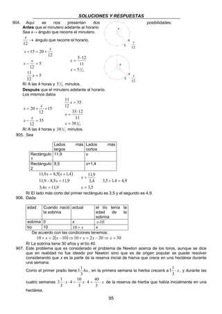 SOLUCIONES Y RESPUESTAS
95
904. Aquí se nos presentan dos posibilidades:
Antes que el minutero adelante al horario
Sea x→ ángulo que recorre el minutero.
→
12
x
ángulo que recorre el horario.
5
12
11
5
12
12
2015
=
=−
+=+
x
x
x
x
x
11
55
11
125
=
⋅
=
x
x
R/ A las 4 horas y 11
55 minutos.
Después que el minutero adelante al horario.
Los mismos datos
35
12
15
12
20
=−
++=
x
x
x
x
11
238
11
1235
35
12
11
=
⋅
=
=
x
x
x
R/ A las 4 horas y 11
238 minutos.
905. Sea
Lados más
largos
Lados más
cortos
Rectángulo
1
11,9 x
Rectángulo
2
8,5 x+1,4
( )
9,114,3
9,115,89,11
4,15,89,11
=
=−
+=
x
x
xx
5,3
4,3
9,11
=
=
x
x
9,44,15,3 =+
R/ El lado más corto del primer rectángulo es 3,5 y el segundo es 4,9.
906. Dada
edad Cuando nació
la sobrina
actual el tío tenía la
edad de la
sobrina
sobrina 0 x 10x-
tío 10 x+10 x
De acuerdo con las condiciones tenemos:
( ) 302021010210 =⇒−=+⇒−=+ xxxxx
R/ La sobrina tiene 30 años y el tío 40.
907. Este problema que es considerado el problema de Newton acerca de los toros, aunque se dice
que en realidad no fue ideado por Newton sino que es de origen popular se puede resolver
considerando que x es la parte de la reserva inicial de hierva que crece en una hectárea durante
una semana.
Como el primer prado tiene ha
3
1
3 , en la primera semana la hierba crecerá a x⋅
3
1
3 , y durante las
cuatro semanas xxx ⋅=⋅=⋅⋅
3
40
4
3
10
4
3
1
3 de la reserva de hierba que había inicialmente en una
hectárea.
12
x
x
4
5
12
x
x
4
5
 