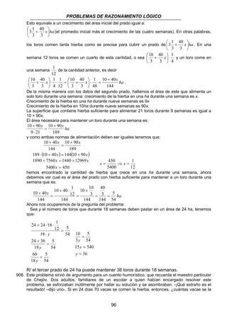 PROBLEMAS DE RAZONAMIENTO LÓGICO
96
Esto equivale a un crecimiento del área inicial del prado igual a:
hax





+
3
40
3
1
3 (el promedio inicial más el crecimiento de las cuatro semanas). En otras palabras,
los toros comen tanta hierba como se precisa para cubrir un prado de hax





+
3
40
3
1
3 . En una
semana 12 toros se comen un cuarto de esta cantidad, o sea
4
1
3
40
3
10
⋅





+ x y un toro come en
una semana
12
1
de la cantidad anterior, es decir
ha
x
xx
144
4010
48
1
3
40
3
10
12
1
4
1
3
40
3
10 +
=⋅





+=⋅⋅





+ .
De la misma manera con los datos del segundo prado, hallamos el área de este que alimenta un
solo toro durante una semana: crecimiento de la hierba en una ha durante una semana es x.
Crecimiento de la hierba en una ha durante nueve semanas es 9x
Crecimiento de la hierba en 10ha durante nueve semanas es 90x.
La superficie que contiene hierba suficiente para alimentar 21 toros durante 9 semanas es igual a
10 + 90x.
El área necesaria para mantener un toro durante una semana es:
ha
xx
189
9010
219
9010 +
=
⋅
+
y como ambas normas de alimentación deben ser iguales tenemos que:
( ) ( )xx
xx
90101444010189
189
9010
144
4010
+=+⋅
+
=
+
4505400
12969144075601890
=
+=+
x
xx
12
1
5400
450
=⇒= xx
hemos encontrado la cantidad de hierba que crece en una ha durante una semana, ahora
debemos ver cual es el área del prado con hierba suficiente para mantener a un toro durante una
semana que es:
ha
x
54
5
144
3
40
144
3
10
10
144
12
1
4010
144
4010
==
+
=
⋅+
=
+
Ahora nos ocuparemos de la pregunta del problema:
Sea y el número de toros que durante 18 semanas deben pastar en un área de 24 ha, tenemos
que:
36
54015
54
5
3
10
=
=
=
y
y
y
R/ el tercer prado de 24 ha puede mantener 36 toros durante 18 semanas.
908. Este problema sirvió de argumento para un cuento humorístico, que recuerda el maestro particular
de Chejóv. Dos adultos, familiares de un escolar a quien habían encargado resolver este
problema, se esforzaban inútilmente por hallar su solución y se asombraban: -¡Qué extraño es el
resultado! –dijo uno-. Si en 24 días 70 vacas se comen la hierba, entonces, ¿cuántas vacas se la
54
5
18
60
54
5
18
3624
54
5
18
12
1
182424
=
=
+
=
⋅
⋅⋅+
y
y
y
 