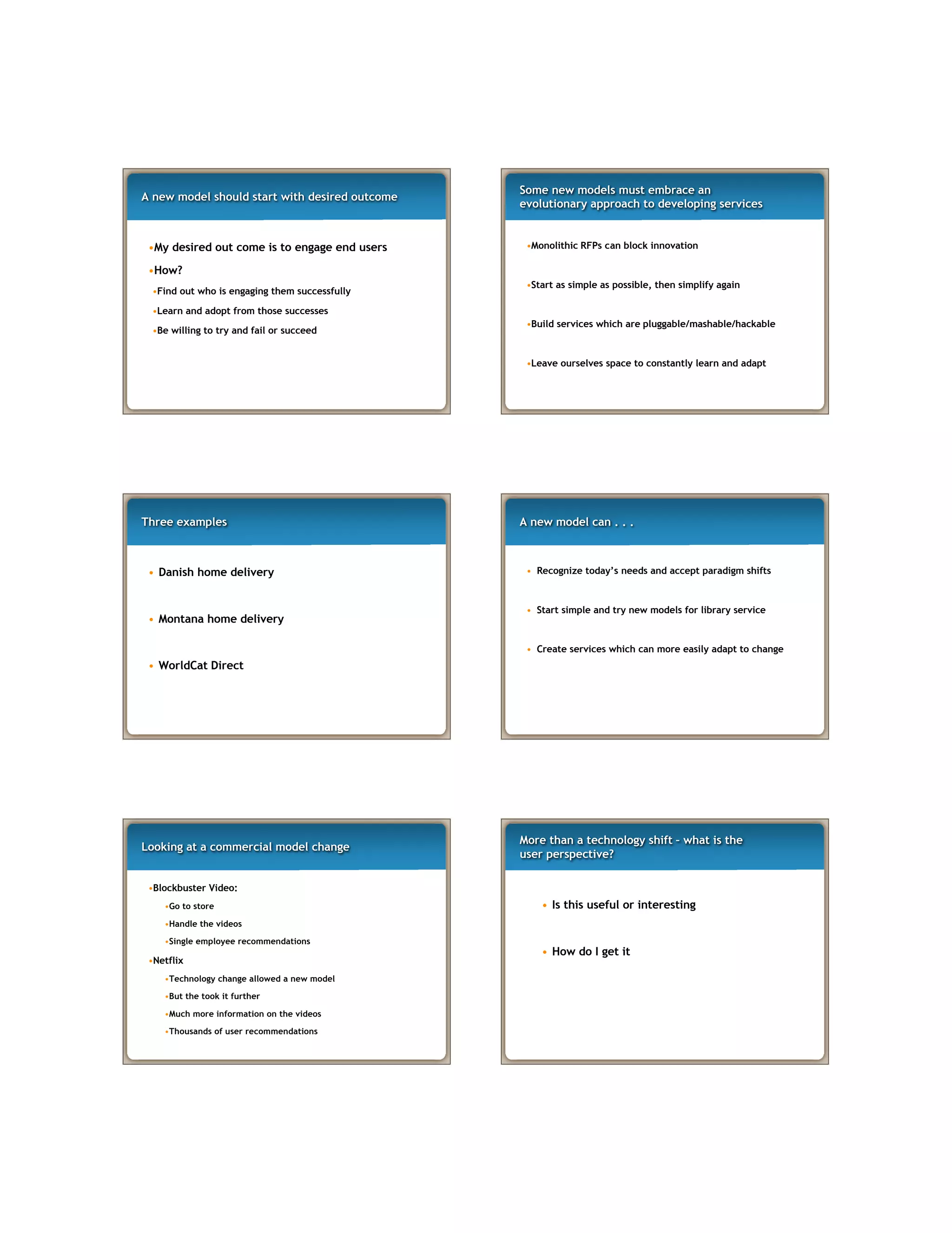A new model should start with desired outcome
•My desired out come is to engage end users
•How?
•Find out who is engaging them successfully
•Learn and adopt from those successes
•Be willing to try and fail or succeed
Some new models must embrace an
evolutionary approach to developing services
•Monolithic RFPs can block innovation
•Start as simple as possible, then simplify again
•Build services which are pluggable/mashable/hackable
•Leave ourselves space to constantly learn and adapt
Three examples
• Danish home delivery
• Montana home delivery
• WorldCat Direct
A new model can . . .
• Recognize today’s needs and accept paradigm shifts
• Start simple and try new models for library service
• Create services which can more easily adapt to change
Looking at a commercial model change
•Blockbuster Video:
•Go to store
•Handle the videos
•Single employee recommendations
•Netflix
•Technology change allowed a new model
•But the took it further
•Much more information on the videos
•Thousands of user recommendations
More than a technology shift – what is the
user perspective?
• Is this useful or interesting
• How do I get it
 