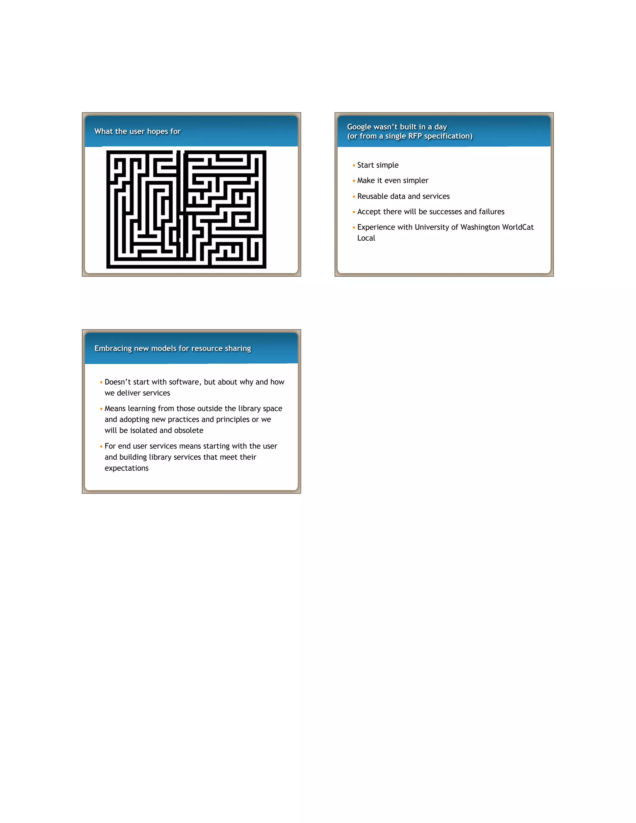 What the user hopes for
Google wasn’t built in a day
(or from a single RFP specification)
• Start simple
• Make it even simpler
• Reusable data and services
• Accept there will be successes and failures
• Experience with University of Washington WorldCat
Local
Embracing new models for resource sharing
• Doesn’t start with software, but about why and how
we deliver services
• Means learning from those outside the library space
and adopting new practices and principles or we
will be isolated and obsolete
• For end user services means starting with the user
and building library services that meet their
expectations
 