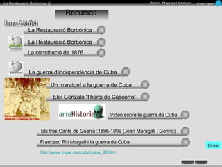 La Restauració Borbònica Recursos La guerra d’independència de Cuba Un maratoní a la guerra de Cuba Video sobre la guerra de Cuba Els tres Cants de Guerra :1896-1899 (Joan Maragall i Gorina)  Francesc Pi i Margall i la guerra de Cuba  La constitució de 1876 http://www.mgar.net/cuba/cuba_98.htm   La Restauració Borbònica Buxaweb-història tornar Eloi Gonzalo “l’heroi de Cascorro” 