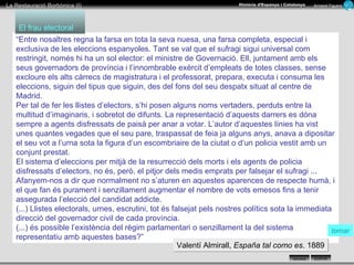 “ Entre nosaltres regna la farsa en tota la seva nuesa, una farsa completa, especial i exclusiva de les eleccions espanyoles. Tant se val que el sufragi sigui universal com restringit, només hi ha un sol elector: el ministre de Governació. Ell, juntament amb els seus governadors de província i l’innombrable exèrcit d’empleats de totes classes, sense excloure els alts càrrecs de magistratura i el professorat, prepara, executa i consuma les eleccions, siguin del tipus que siguin, des del fons del seu despatx situat al centre de Madrid. Per tal de fer les llistes d’electors, s’hi posen alguns noms vertaders, perduts entre la multitud d’imaginaris, i sobretot de difunts. La representació d’aquests darrers es dóna sempre a agents disfressats de paisà per anar a votar. L’autor d’aquestes línies ha vist unes quantes vegades que el seu pare, traspassat de feia ja alguns anys, anava a dipositar el seu vot a l’urna sota la figura d’un escombriaire de la ciutat o d’un policia vestit amb un conjunt prestat. El sistema d’eleccions per mitjà de la resurrecció dels morts i els agents de policia disfressats d’electors, no és, però, el pitjor dels medis emprats per falsejar el sufragi ... Afanyem-nos a dir que normalment no s’aturen en aquestes aparences de respecte humà, i el que fan és purament i senzillament augmentar el nombre de vots emesos fins a tenir assegurada l’elecció del candidat addicte. (...) Llistes electorals, urnes, escrutini, tot és falsejat pels nostres polítics sota la immediata direcció del governador civil de cada província. (...) és possible l’existència del règim parlamentari o senzillament la del sistema representatiu amb aquestes bases?” El frau electoral Valentí Almirall,  España tal como es . 1889 tornar 