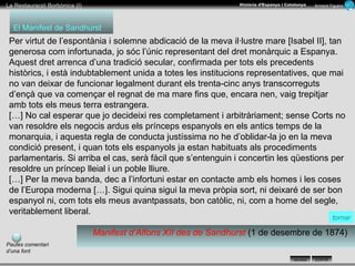 Per virtut de l’espontània i solemne abdicació de la meva il·lustre mare [Isabel II], tan generosa com infortunada, jo sóc l’únic representant del dret monàrquic a Espanya. Aquest dret arrenca d’una tradició secular, confirmada per tots els precedents històrics, i està indubtablement unida a totes les institucions representatives, que mai no van deixar de funcionar legalment durant els trenta-cinc anys transcorreguts d’ençà que va començar el regnat de ma mare fins que, encara nen, vaig trepitjar amb tots els meus terra estrangera.  […] No cal esperar que jo decideixi res completament i arbitràriament; sense Corts no van resoldre els negocis ardus els prínceps espanyols en els antics temps de la monarquia, i aquesta regla de conducta justíssima no he d’oblidar-la jo en la meva condició present, i quan tots els espanyols ja estan habituats als procediments parlamentaris. Si arriba el cas, serà fàcil que s’entenguin i concertin les qüestions per resoldre un príncep lleial i un poble lliure.  […] Per la meva banda, dec a l’infortuni estar en contacte amb els homes i les coses de l’Europa moderna […]. Sigui quina sigui la meva pròpia sort, ni deixaré de ser bon espanyol ni, com tots els meus avantpassats, bon catòlic, ni, com a home del segle, veritablement liberal. Manifest d’Alfons XII des de Sandhurst  (1 de desembre de 1874) El Manifest de Sandhurst tornar Pautes comentari d’una font 