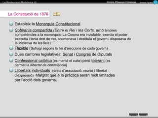 La Constitució de 1876 Flexible  ( Sufragi segons la llei d’eleccions de cada govern) Confessional catòlica   (es manté el culte)   però  tolerant   (es permet la  llibertat de consciència ) Estableix la  Monarquia Constitucional Sobirania compartida  (Entre el Rei i les Corts, amb  àmplies competències a la monarquia: La Corona era inviolable, exercia el poder executiu i tenia dret de vet, anomenava i destituïa el govern i disposava de la iniciativa de les lleis)  Dues cambres legislatives:  Senat  i  Congrés  de Diputats Llibertats individuals   (drets d’associació, reunió i llibertat d’expressió)   Malgrat que a la pràctica seran molt limitades per l’acció dels governs. 