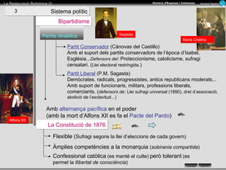 La Constitució de 1876 Partits dinàstics Bipartidisme Flexible ( Sufragi segons la llei d’eleccions de cada govern) Àmplies competències a la monarquia  ( sobirania compartida ) Partit Conservador  (Cánovas del Castillo) Amb el suport dels partits conservadors de l’època d’Isabel, Església... Defensors del : Proteccionisme, catolicisme, sufragi censatari. ( Llei electoral restringida .) Partit Liberal  (P.M. Sagasta) Demòcrates, radicals, progressistes, antics republicans moderats... Amb suport de funcionaris, militars, professions liberals, comerciants. ( defensors de :  Llei sufragi universal (1890), dret d’associació, abolició de l’esclavitud...) Amb  alternança pacífica  en el poder  (amb la mort d’Alfons XII es fa el  Pacte del Pardo ) Confessional catòlica   (es manté el culte)   però tolerant   (es permet la  llibertat de consciència ) Sistema polític 3 Maria Cristina Sagasta Alfons XII 