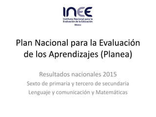 Plan Nacional para la Evaluación
de los Aprendizajes (Planea)
Resultados nacionales 2015
Sexto de primaria y tercero de secundaria
Lenguaje y comunicación y Matemáticas
 