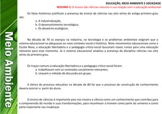 EDUCAÇÃO, MEIO AMBIENTE E SOCIEDADE
RESUMO 1: O ensino das ciências naturais e sua relação com a educação ambiental
Os fatos históricos justificam a presença do ensino de ciências nas oito séries do antigo primeiro grau
são:
a. A industrialização,
b. O desenvolvimento tecnológico;
c. Os desastres ecológicos.
Na década de 70 os avanços na indústria, na tecnologia e os problemas ambientais exigiram que o
sistema educacional se adequasse ao novo contexto social e histórico. Nisto movimentos educacionais como a
Escola Nova, a educação libertadora e a pedagogia crítico-social buscaram novos rumos para uma educação
relevante para esse momento. Já o sistema educacional ampliou a presença da disciplina ciências nas oito
séries do primeiro grau.
Os traços comuns à educação libertadora e a pedagogia crítico-social foram:
a. trabalhavam com os conteúdos socialmente relevantes;
b. Usavam o método de discussão em grupo.
A tônica do processo educativo na década de 80 foi que o processo de construção do conhecimento
deveria ocorrer a partir do aluno.
O ensino de ciências é importante pois nos mostra a ciência como um conhecimento que contribui para
a compreensão do mundo e suas transformações, para reconhecer o homem como parte do universo e como
parte importante nas mudanças.
 