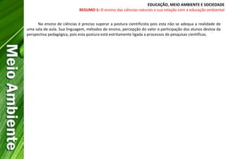 EDUCAÇÃO, MEIO AMBIENTE E SOCIEDADE
RESUMO 1: O ensino das ciências naturais e sua relação com a educação ambiental
No ensino de ciências é preciso superar a postura cientificista pois esta não se adequa a realidade de
uma sala de aula. Sua linguagem, métodos de ensino, percepção do valor e participação dos alunos destoa da
perspectiva pedagógica, pois esta postura está estritamente ligada a processos de pesquisas científicas.
 