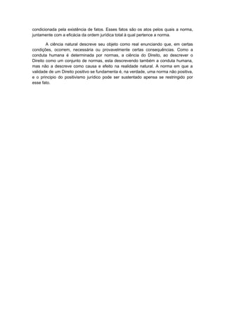 condicionada pela existência de fatos. Esses fatos são os atos pelos quais a norma,
juntamente com a eficácia da ordem jurídica total à qual pertence a norma.

        A ciência natural descreve seu objeto como real enunciando que, em certas
condições, ocorrem, necessária ou provavelmente certas consequências. Como a
conduta humana é determinada por normas, a ciência do Direito, ao descrever o
Direito como um conjunto de normas, esta descrevendo também a conduta humana,
mas não a descreve como causa e efeito na realidade natural. A norma em que a
validade de um Direito positivo se fundamenta é, na verdade, uma norma não positiva,
e o principio do positivismo jurídico pode ser sustentado apensa se restringido por
esse fato.
 