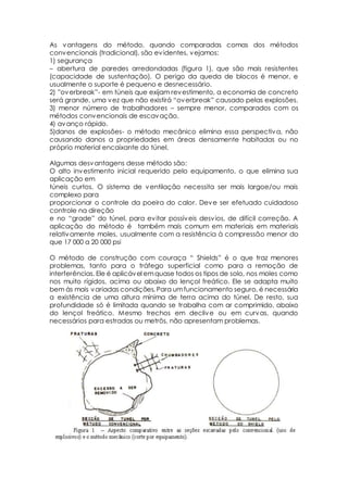 As vantagens do método, quando comparadas comas dos métodos 
convencionais (tradicional), são evidentes, vejamos: 
1) segurança 
– abertura de paredes arredondadas (figura 1), que são mais resistentes 
(capacidade de sustentação). O perigo da queda de blocos é menor, e 
usualmente o suporte é pequeno e desnecessário. 
2) ”ov erbreak”- em túneis que exijam revestimento, a economia de concreto 
será grande, uma v ez que não existirá “ov erbreak” causado pelas explosões. 
3) menor número de trabalhadores – sempre menor, comparados com os 
métodos convencionais de escavação. 
4) avanço rápido. 
5)danos de explosões- o método mecânico elimina essa perspectiva, não 
causando danos a propriedades em áreas densamente habitadas ou no 
próprio material encaixante do túnel. 
Algumas desvantagens desse método são: 
O alto investimento inicial requerido pelo equipamento, o que elimina sua 
aplicação em 
túneis curtos. O sistema de ventilação necessita ser mais largoe/ou mais 
complexo para 
proporcionar o controle da poeira do calor. Deve ser efetuado cuidadoso 
controle na direção 
e no “grade” do túnel, para ev itar possív eis desv ios, de difícil correção. A 
aplicação do método é também mais comum em materiais em materiais 
relativamente moles, usualmente com a resistência à compressão menor do 
que 17 000 a 20 000 psi 
O método de construção com couraça “ Shields” é o que traz menores 
problemas, tanto para o tráfego superficial como para a remoção de 
interferências. Ele é aplicável em quase todos os tipos de solo, nos moles como 
nos muito rígidos, acima ou abaixo do lençol freático. Ele se adapta muito 
bem às mais variadas condições. Para um funcionamento seguro, é necessária 
a existência de uma altura mínima de terra acima do túnel. De resto, sua 
profundidade só é limitada quando se trabalha com ar comprimido, abaixo 
do lençol freático. Mesmo trechos em declive ou em curvas, quando 
necessários para estradas ou metrôs, não apresentam problemas. 
 