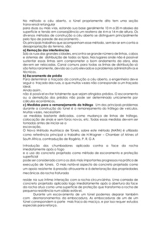 No método a céu aberto, o túnel propriamente dito tem uma seção 
transversal retangular 
para duas ou mais vias, estando sua base geralmente 10 m a 20 m abaixo da 
superfície e tendo em conseqüência um reaterro de 4 m a 14 m de altura. Os 
diversos métodos de construção a céu aberto se distinguem principalmente 
pelo tipo de parede de escoramento . 
Os principais trabalhos que acompanham esse método, sem levar em conta a 
desapropriação do terreno, são: 
a) Remoção das interferências 
Sob as ruas das grandes cidades, encontra-se grande número de linhas, cabos 
e sistemas de distribuição de todos os tipos. Nos lugares onde não é possível 
sustentar essas linhas sem comprometer o bom andamento da obra, elas 
devem ser relocadas. Canai comuns para todas as linhas de distribuição só 
são feitos raramente, devido ao custo elevado e a problemas administrativos e 
técnicos. 
b) Escoramento de prédio 
Para determinar o traçado da construção a céu aberto, o engenheiro deve 
seguir o traçado das ruas, o que muitas vezes não corresponde a um traçado 
ideal. 
Ainda assim , 
não é possível evitar totalmente que sejam atingidos prédios. O escoramento 
ou a demolição dos prédios não pode ser determinado unicamente por 
cálculos econômicos. 
c) Medidas para o remanejamento do tráfego Um dos principais problemas 
durante a construção do túnel é o remanejamento do tráfego de veículos. 
Muitas vezes, necessitam 
-se medidas bastante delicadas, como mudança de linhas de tráfego, 
colocação de sinais e sem foros novos, etc. Todas essas medidas devem ser 
tomadas antes de iniciar-se a 
escavação. 
O Novo Método Austríaco de Túneis, sobre este método (NATM) é utilizado 
como referência principal o trabalho de H.Wagner – Chamber of Mines of 
South África, comtradução de Rogério, P. R. G A 
Introdução dos chumbadores aplicada contra a face da rocha 
imediatamente após o fogo 
e o uso do concreto projetado como método de escoramento e proteção 
superficial 
pode ser considerado com o os dois mais importantes progressos na prática de 
execução de túneis. O mais notável aspecto do concreto projetado como 
um apoio resistente à pressão afrouxante e à deterioração das propriedades 
mecânicas da rocha fraturada 
reside na sua íntima interação com a rocha circunvizinha. Uma camada de 
concreto projetado aplicada logo imediatamente após a abertura da face 
da rocha atua como uma superfície de proteção que transforma a rocha de 
pequena resistência num sólido estável. 
Durante um escavamento de um túnel podemos deparar também 
com desmoronamentos da embocadura. As embocaduras de um de um 
túnel correspondem a parte mais fraca do maciço, e por isso requer estudos 
especiais para reforço. 
 