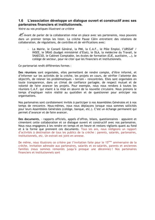 1.6 L'association développe un dialogue ouvert et constructif avec ses
partenaires financiers et institutionnels.
Votre ou vos pratiques illustrant ce critère

Avant de parler de la collaboration mise en place avec ses partenaires, nous pouvons
dans un premier temps les lister. La crèche Pause Câlin entretient des relations de
collaboration, de régulations, de contrôles et de vérifications avec:

       -   La Mairie, le Conseil Général, la PMI, la C.A.F., le Pôle Emploi, l’URSSAF /
           INSEE, le SRIAS (budget ministériel d’Etat), le DLA, la médecine du Travail, le
           SNAECSO, le Cabinet Comptable, les écoles de formation (EJE, auxiliaire, …), le
           collège de secteur, pour ne citer que les financiers et institutionnels.

Ce partenariat revêt différentes formes :

Des réunions sont organisées, elles permettent de rendre compte, d’être informé, et
d’informer sur les activités de la crèche, les projets en cours, de vérifier l’atteinte des
objectifs, de relever les problématiques « terrain » rencontrées. Elles sont organisées en
toute transparence, dans un climat de confiance partagée, de respect mutuel et de
volonté de faire avancer les projets. Pour exemple, nous nous rendons à toutes les
réunions C.A.F. qui visent à la mise en œuvre de la nouvelle circulaire. Nous prenons le
temps d’expliquer notre réalité au quotidien et de questionner pour anticiper nos
organisations.

Nos partenaires sont cordialement invités à participer à nos Assemblées Générales et à nos
temps de rencontre. Nous-mêmes, nous nous déplaçons lorsque nous sommes sollicités
pour leurs Assemblées Générales (collège, banque, etc.). C’est un échange permanent qui
permet d’avancer et de faire avancer.

Des documents, - rapports officiels, appels d’offres, bilans, questionnaires – appuient et
cimentent cette collaboration et ce dialogue ouvert et constructif avec nos partenaires.
Nous nous engageons à les rendre en temps et en heure et restons vigilants quant au fond
et à la forme que prennent ces documents. Tous les ans, nous rédigeons un rapport
d’activités à destination de tous les publics de la crèche : parents, salariés, partenaires,
institutionnels, etc. Un extrait est joint en annexe.

De même, nous illustrons ce critère par l’invitation faite pour le 15ème anniversaire de la
crèche, invitation adressée aux partenaires, salariés et ex-salariés, parents et anciennes
familles (nous sommes remontés jusqu’à presque une décennie) ! Nos partenaires
financiers et institutionnels sont
 