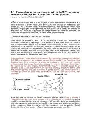 1.7 L’association se met en réseau au sein de l’ACEPP, partage son
expérience et échange avec d’autres lieux d’accueil parentaux.
Votre ou vos pratiques illustrant ce critère


Notre collaboration avec l’ACEPP apparaît comme essentielle et indispensable à la
bonne marche de la crèche Pause Câlin. En l’ACEPP, nous trouvons un partenaire à part
entière qui, par la mise en réseau de nombreux services, nous permet de rompre notre
isolement, de partager notre expérience, de nous ouvrir sur le réseau des crèches, de
mutualiser nos pratiques, d’échanger et d’expérimenter de nouvelles approches, de
répondre à nos besoins de formation, et bien d’autres choses encore !

Comment se traduit cette relation si enrichissante ?

Divers temps de rencontres, avec l’ACEPP, et d’autres crèches nous permettent de
« souffler », « évacuer », « échanger », « se ressourcer ». Outre ces temps de « pause »,
nous échangeons beaucoup par courriel. Nous sommes inscrits sur la liste de discussion et
de diffusion. C’est immédiat, instantané et annule les distances. Nous échangeons sur nos
vécus et nos problématiques au quotidien, sur les CV reçus, les nouveautés, les astuces, le
partage de formation, autant de ressources pour nous, petite association. L’ACEPP nous
informe quotidiennement des nouveautés, lance des propositions, des projets, sollicite les
bonnes volontés et met à disposition son réseau.

Nous travaillons à l’heure actuelle sur un partage des fournisseurs. Nous sommes adhérents
de l’APEF, une association qui a négocié à grande échelle des tarifs par fournisseur. Nous
disposons donc d’une mercuriale (ensemble de produits en lien avec notre activité
professionnelle) chez chaque fournisseur, calculée en fonction du secteur d’activités et
des besoins qui lui sont propres. Concrètement, l’ACEPP a réorienté auprès de ses
adhérents et de sa liste de partenaires. De nouvelles crèches y souscrivent depuis. Cette
mutualisation permet ainsi des économies à grande échelle. Cet exemple montre la
solidarité qui se met en place entre les structures. Elles ne « sont pas solitaires, mais
solidaires » !                                             Autres crèches
                                     Autres crèches

       Maman trésorière




Crèche PCalin     ACEPP



Notre directrice est membre du Conseil d’Administration de l’ACEPP. Elle a participé à
l’Assemblée constitutive de cette instance et à la rédaction de ses statuts. Elle assiste
régulièrement aux réunions, une par trimestre et à l’Assemblée Générale annuelle. Nous
informons les parents sur les actions de l’ACEPP et les invitons à se joindre aux activités et
actions proposées. Nous envisageons d’inviter Cocagne31 lors du premier Conseil
d’Administration afin de former / informer les nouveaux parents sur leur rôle.
 