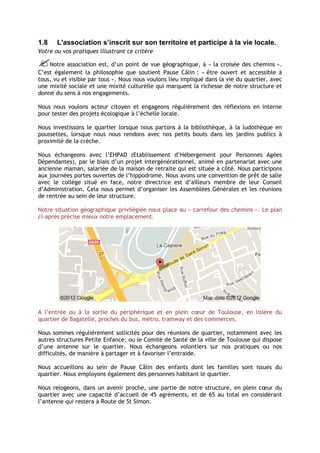 1.8    L'association s’inscrit sur son territoire et participe à la vie locale.
Votre ou vos pratiques illustrant ce critère

Notre association est, d’un point de vue géographique, à « la croisée des chemins ».
C’est également la philosophie que soutient Pause Câlin : « être ouvert et accessible à
tous, vu et visible par tous ». Nous nous voulons lieu impliqué dans la vie du quartier, avec
une mixité sociale et une mixité culturelle qui marquent la richesse de notre structure et
donne du sens à nos engagements.

Nous nous voulons acteur citoyen et engageons régulièrement des réflexions en interne
pour tester des projets écologique à l’échelle locale.

Nous investissons le quartier lorsque nous partons à la bibliothèque, à la ludothèque en
poussettes, lorsque nous nous rendons avec nos petits bouts dans les jardins publics à
proximité de la crèche.

Nous échangeons avec l’EHPAD (Etablissement d’Hébergement pour Personnes Agées
Dépendantes), par le biais d’un projet intergénérationnel, animé en partenariat avec une
ancienne maman, salariée de la maison de retraite qui est située à côté. Nous participons
aux journées portes ouvertes de l’hippodrome. Nous avons une convention de prêt de salle
avec le collège situé en face, notre directrice est d’ailleurs membre de leur Conseil
d’Administration. Cela nous permet d’organiser les Assemblées Générales et les réunions
de rentrée au sein de leur structure.

Notre situation géographique privilégiée nous place au « carrefour des chemins ». Le plan
ci-après précise mieux notre emplacement.




A l’entrée ou à la sortie du périphérique et en plein cœur de Toulouse, en lisière du
quartier de Bagatelle, proches du bus, métro, tramway et des commerces.

Nous sommes régulièrement sollicités pour des réunions de quartier, notamment avec les
autres structures Petite Enfance, ou le Comité de Santé de la ville de Toulouse qui dispose
d’une antenne sur le quartier. Nous échangeons volontiers sur nos pratiques ou nos
difficultés, de manière à partager et à favoriser l’entraide.

Nous accueillons au sein de Pause Câlin des enfants dont les familles sont issues du
quartier. Nous employons également des personnes habitant le quartier.

Nous relogeons, dans un avenir proche, une partie de notre structure, en plein cœur du
quartier avec une capacité d’accueil de 45 agréments, et de 65 au total en considérant
l’antenne qui restera à Route de St Simon.
 