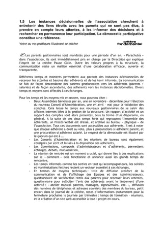 1.5 Les instances décisionnelles de l’association cherchent à
entretenir des liens étroits avec les parents qui ne sont pas élus, à
prendre en compte leurs attentes, à les informer des décisions et à
rechercher en permanence leur participation. La démocratie participative
constitue une référence.
Votre ou vos pratiques illustrant ce critère


Les parents gestionnaires sont mandatés pour une période d’un an. « Parachutés »
dans l’association, ils sont immédiatement pris en charge par la Directrice qui explique
l’esprit de la crèche Pause Câlin. Outre les valeurs propres à la structure, la
communication reste un maillon essentiel d’une collaboration efficace, ouverte et
transparente.

Différents temps et moments permettent aux parents des instances décisionnelles de
recenser les attentes et besoins des adhérents et de les tenir informés. La communication
se fait de façon descendante des parents gestionnaires vers les adhérents (parents +
salariés) et de façon ascendante, des adhérents vers les instances décisionnelles. Divers
temps et moyens sont affectés à ces échanges.

Pour les temps et les moyens mis en œuvre, nous pouvons citer :
       - Deux Assemblées Générales par an, une en novembre – décembre pour l’élection
           du nouveau Conseil d’Administration, une en avril – mai pour la validation des
           comptes. Cela laisse le temps aux nouveaux gestionnaires de se saisir des
           affaires internes liées à la gestion de la structure. Un rapport d’activité et un
           rapport des comptes sont alors présentés, sous la forme d’un diaporama, en
           général. A la suite de ces deux temps forts qui regroupent l’ensemble des
           adhérents, un Procès-Verbal est dressé, et archivé au bureau « physique » de
           l’association. Tous ces documents sont accessibles aux adhérents. Il est à noter
           que chaque adhérent a droit au vote, plus 2 procurations si adhérent parent, et
           une procuration si adhérent salarié. Le respect de la démocratie est illustré par
           le quorum qui est à ….
       - Les Conseils d’Administration et les réunions de bureau sont également
           consignés par écrit et laissés à la disposition des adhérents,
       - Les Commissions, composés d’administrateurs et d’adhérents, permettent
           échanges, débats, mutualisation,
       - La réunion de rentrée est un moment crucial, qui donne lieu à des explications
           sur le « comment » cela fonctionne et annonce aussi les grands temps de
           rencontre,
       - Les temps informels comme les sorties en tant qu’accompagnateurs, les soirées
           et manifestations festives restent un vecteur essentiel à ces échanges,
       - En termes de moyens techniques : liste de diffusion (renfort de la
           communication et de l’affichage des Equipes et des Administrateurs),
           questionnaire de satisfaction remis aux parents pour recenser leurs attentes,
           questionnaire pour solliciter l’avis des adhérents avant le lancement d’une
           activité : « atelier musical parents, massages, signes2mains, etc. », diffusion
           des numéros de téléphones et adresses courriels des membres du bureau, petit
           encart dans le journal de la crèche, notes d’informations (notamment pour la
           fermeture prochaine ½ journée par trimestre : temps de formation – réunion),
           et la création d’un site web accessible à tous : projet en cours.
 