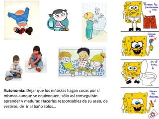 Autonomía: Dejar que los niños/as hagan cosas por sí
mismos aunque se equivoquen, sólo así conseguirán
aprender y madurar. Hacerles responsables de su aseo, de
vestirse, de ir al baño solos…
 