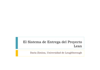El Sistema de Entrega del Proyecto
                             Lean	
  
    Daria Zimina, Universidad de Loughborough	
  
 