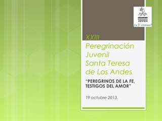 XXIII
Peregrinación
Juvenil
Santa Teresa
de Los Andes
“PEREGRINOS DE LA FE,
TESTIGOS DEL AMOR”
19 octubre 2013.
 