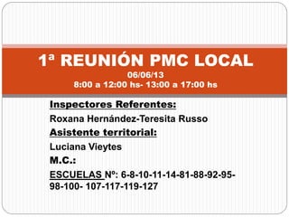 Inspectores Referentes:
Roxana Hernández-Teresita Russo
Asistente territorial:
Luciana Vieytes
M.C.:
ESCUELAS Nº: 6-8-10-11-14-81-88-92-95-
98-100- 107-117-119-127
1ª REUNIÓN PMC LOCAL
06/06/13
8:00 a 12:00 hs- 13:00 a 17:00 hs
 