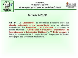 Diretoria Regional de Educação  Capela do Socorro Portaria 2673/08  1ª Reunião 09 de março de 2009 Orientações gerais para o ano letivo de 2009 Art. 4º  - Os  Laboratórios  de Informática Educativa terão sua  atuação articulada   e em consonância  com os princípios educacionais dos  Programas “Ler e Escrever  - prioridade na Escola Municipal”,  “Orientações Curriculares: Expectativas de Aprendizagens e Orientações Didáticas”  e “ A Rede em rede : a formação continuada na Educação Infantil”, integrantes do Projeto Pedagógico das Unidades Educacionais. . 