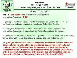 Diretoria Regional de Educação  Capela do Socorro Portaria 2673/08  1ª Reunião 09 de março de 2009 Orientações gerais para o ano letivo de 2009 Art. 19  -  São atribuições  do Professor Orientador de Informática Educativa -  POIE : I - participar da elaboração do Projeto Pedagógico da Escola, da construção do currículo e de todas as atividades previstas no Calendário Escolar; II - planejar e desenvolver as atividades com os alunos no Laboratório de Informática Educativa, vinculando-as ao Projeto Pedagógico da Escola; III - promover formação aos seus pares, quando necessária, nos horários coletivos, para o desenvolvimento de projetos propostos com uso de tecnologia; IV -  planejar, desenvolver e avaliar propostas de trabalho a serem realizadas com os alunos no Laboratório de Informática Educativa promovendo, em conjunto com os Coordenadores Pedagógicos e o Diretor de Escola, o intercâmbio entre educadores de diferentes turnos da Unidade Educacional, entre Unidades Educacionais e entre equipes das Diretorias Regionais de Educação - DREs e da Diretoria de Orientação Técnica - DOT/SME; 