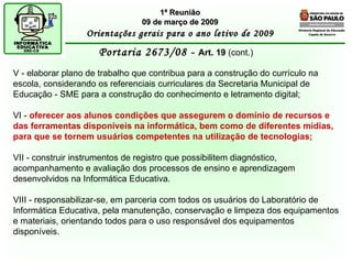 Diretoria Regional de Educação  Capela do Socorro Portaria 2673/08 -  Art. 19  (cont.) 1ª Reunião 09 de março de 2009 Orientações gerais para o ano letivo de 2009 V - elaborar plano de trabalho que contribua para a construção do currículo na escola, considerando os referenciais curriculares da Secretaria Municipal de Educação - SME para a construção do conhecimento e letramento digital; VI -  oferecer aos alunos condições que assegurem o domínio de recursos e das ferramentas disponíveis na informática, bem como de diferentes mídias, para que se tornem usuários competentes na utilização de tecnologias; VII - construir instrumentos de registro que possibilitem diagnóstico, acompanhamento e avaliação dos processos de ensino e aprendizagem desenvolvidos na Informática Educativa. VIII - responsabilizar-se, em parceria com todos os usuários do Laboratório de Informática Educativa, pela manutenção, conservação e limpeza dos equipamentos e materiais, orientando todos para o uso responsável dos equipamentos disponíveis. 