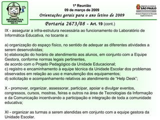 Diretoria Regional de Educação  Capela do Socorro Portaria 2673/08 -  Art. 19  (cont.) 1ª Reunião 09 de março de 2009 Orientações gerais para o ano letivo de 2009 IX - assegurar a infra-estrutura necessária ao funcionamento do Laboratório de Informática Educativa, no tocante a: a) organização do espaço físico, no sentido de adequar as diferentes atividades a serem desenvolvidas; b) elaboração do horário de atendimento aos alunos, em conjunto com a Equipe Gestora, conforme normas legais pertinentes, de acordo com o Projeto Pedagógico da Unidade Educacional; c) registro e encaminhamento à equipe técnica da Unidade Escolar dos problemas observados em relação ao uso e manutenção dos equipamentos; d) solicitação e acompanhamento relativos ao atendimento de “Help Desk”; X - promover, organizar, assessorar, participar, apoiar e divulgar eventos, congressos, cursos, mostras, feiras e outros na área de Tecnologias da Informação e da Comunicação incentivando a participação e integração de toda a comunidade educativa; XI - organizar as turmas a serem atendidas em conjunto com a equipe gestora da Unidade Escolar.  
