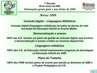 Diretoria Regional de Educação  Capela do Socorro Metas 2009  1ª Reunião 09 de março de 2009 Orientações gerais para o ano letivo de 2009 Inclusão Digital – Linguagens Midiáticas Inclusão digital (linguagens midiáticas) de todos os alunos da rede municipal da Educação Infantil ao Ensino Médio.   Democratização e acesso 100% das U.E. tenham um plano de gestão de inclusão digital, que envolva a democratização e acesso a todos os recursos disponíveis.   Linguagens midiáticas 100% das U.E. de Educação Infantil implementem programa de tecnologias na Educação Infantil em 2009   Plano de Trabalho 100% dos POIE tenham plano de ensino que atenda as diretrizes de SME e o Projeto Pedagógico da U.E.   