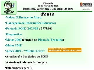 Diretoria Regional de Educação  Capela do Socorro Pauta 1ª Reunião 09 de março de 2009 Orientações gerais para o ano letivo de 2009 Vídeo: O Buraco no Muro Concepção de Informática Educativa Portaria POIE  ( 2673/08  e 3773/08) Diagnóstico   Metas 2009  (constar no  Plano de Trabalho ) Metas SME Ações 2009 – “Minha Terra” Atualização dos dados do POIE Autorização do uso de imagem Informações gerais 