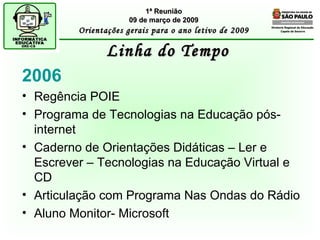 Diretoria Regional de Educação  Capela do Socorro Linha do Tempo 1ª Reunião 09 de março de 2009 Orientações gerais para o ano letivo de 2009 2006 Regência POIE  Programa de Tecnologias na Educação pós-internet Caderno de Orientações Didáticas – Ler e Escrever – Tecnologias na Educação Virtual e CD Articulação com Programa Nas Ondas do Rádio Aluno Monitor- Microsoft 