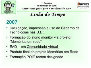 Diretoria Regional de Educação  Capela do Socorro Linha do Tempo 1ª Reunião 09 de março de 2009 Orientações gerais para o ano letivo de 2009 2007 Divulgação, impressão e uso do Caderno de Tecnologias nas U.E.; Formação do aluno monitor via projeto: “Memórias em rede”; EAD – em  Comunidade Virtual  Produto final do projeto Memórias em Rede Formação POIE recém designado 