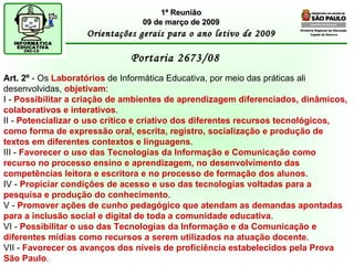 Diretoria Regional de Educação  Capela do Socorro Portaria 2673/08  1ª Reunião 09 de março de 2009 Orientações gerais para o ano letivo de 2009 Art. 2º  - Os  Laboratórios  de Informática Educativa, por meio das práticas ali desenvolvidas,  objetivam : I -  Possibilitar a criação de ambientes de aprendizagem diferenciados, dinâmicos, colaborativos e interativos . II -  Potencializar o uso crítico e criativo dos diferentes recursos tecnológicos, como forma de expressão oral, escrita, registro, socialização e produção de textos em diferentes contextos e linguagens . III -  Favorecer o uso das Tecnologias da Informação e Comunicação como recurso no processo ensino e aprendizagem, no desenvolvimento das competências leitora e escritora e no processo de formação dos alunos . IV -  Propiciar condições de acesso e uso das tecnologias voltadas para a pesquisa e produção do conhecimento . V -  Promover ações de cunho pedagógico que atendam as demandas apontadas para a inclusão social e digital de toda a comunidade educativa . VI -  Possibilitar o uso das Tecnologias da Informação e da Comunicação e diferentes mídias como recursos a serem utilizados na atuação docente . VII -  Favorecer os avanços dos níveis de proficiência estabelecidos pela Prova São Paulo . 