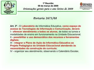 Diretoria Regional de Educação  Capela do Socorro Portaria 2673/08  1ª Reunião 09 de março de 2009 Orientações gerais para o ano letivo de 2009 Art. 3º  - O  Laboratório  de Informática Educativa,  como espaço de acesso às Tecnologias da Informação e Comunicação ,  deverá : I -  oferecer atendimento a todos os alunos , de todos os turnos e modalidades de ensino em funcionamento na Unidade Educacional; II -  possibilitar o uso democrático dos recursos e ferramentas digitais ; III -  integrar o Plano de Ação da Informática Educativa ao Projeto Pedagógico da Unidade Educacional atendendo às necessidades da construção do currículo ; IV - organizar seu atendimento, observando o Calendário Escolar . 
