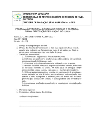 MINISTÉRIO DA EDUCAÇÃO
         COORDENAÇÃO DE APERFEIÇOAMENTO DE PESSOAL DE NÍVEL
         SUPERIOR
         DIRETORIA DE EDUCAÇÃO BÁSICA PRESENCIAL – DEB


 PROGRAMA INSTITUCIONAL DE BOLSA DE INICIAÇÃO À DOCÊNCIA -
        PIBID ALFABETIZAÇÃO E EDUCAÇÃO INCLUSIVA

REUNIÃO COM SUPERVISORES NA ESCOLA:
Data: 10/10/2012
Horário: 14h – 15h

  1. Entrega da ficha ponto para bolsista.
  2. Divisão dos bolsistas por supervisor/a (5 para cada supervisor). Cada bolsista
     deve ter uma pasta com sua ficha ponto e o plano de atividades, que ficará na
     escola com o professor supervisor e/ou titular da turma.
  3. Atribuições do supervisor:
         3.1 Acompanhar a frequência do bolsista na ficha ponto.
         3.2 Informar aos professores colaboradores sobre ausência não justificada
         anteriormente pelo bolsista por e-mail.
         3.3 Assessorar os bolsistas na intervenção pedagógica com os alunos.
         3.4 Receber e conferir a execução do plano de atividade semanal, rubricando
         as atividades realizadas na escola. (O plano deve ser entregue sempre
         anteriormente à semana seguinte e enviado por e-mail aos coordenadores.)
         3.5 Orientar pedagogicamente os bolsistas no planejamento de atividades a
         serem realizadas na sala de aula e em atendimento individualizado: uma
         semana o aluno acompanha e intervém junto aos alunos nas atividades
         propostas pela titular; noutra semana, os alunos propõem uma atividade e/ou
         aula.
         3.6 Acompanhar a reflexão semanal sobre o planejamento executado pelos
         bolsistas.

  4. Dúvidas e sugestões.
  5. Comentários sobre a atuação dos bolsistas.

     Assinatura dos presentes:

     ________________________________________________________________
     ________________________________________________________________
     ________________________________________________________________
 