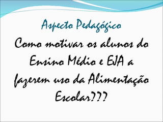 Aspecto Pedagógico Como motivar os alunos do Ensino Médio e EJA a fazerem uso da Alimentação Escolar??? 