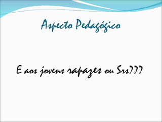 Aspecto Pedagógico E aos jovens  rapazes  ou Srs??? 