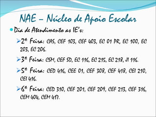 Dia de Atendimento as IE’s: 2ª Feira:  CAS, CEF 103, CEF 403, EC 01 PR, EC 100, EC 203, EC 206. 3ª Feira:  CSM, CEF SD, EC 116, EC 215, EC 218, JI 116. 5ª Feira:  CED 416, CEE 01, CEF 308, CEF 418, CEI 210, CEI 416. 6ª Feira:  CED 310, CEF 201, CEF 209, CEF 213, CEF 316, CEM 404, CEM 417. NAE – Núcleo de Apoio Escolar 
